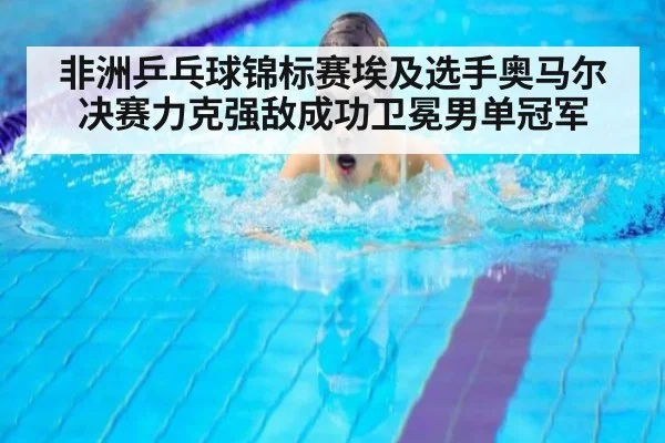 非洲乒乓球锦标赛埃及选手奥马尔决赛力克强敌成功卫冕男单冠军